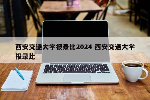 西安交通大学报录比2024 西安交通大学报录比