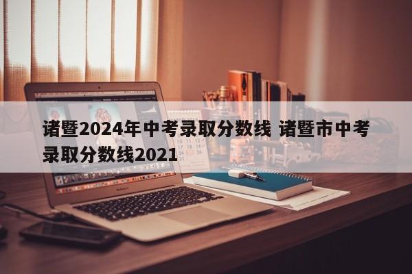 诸暨2024年中考录取分数线 诸暨市中考录取分数线2021