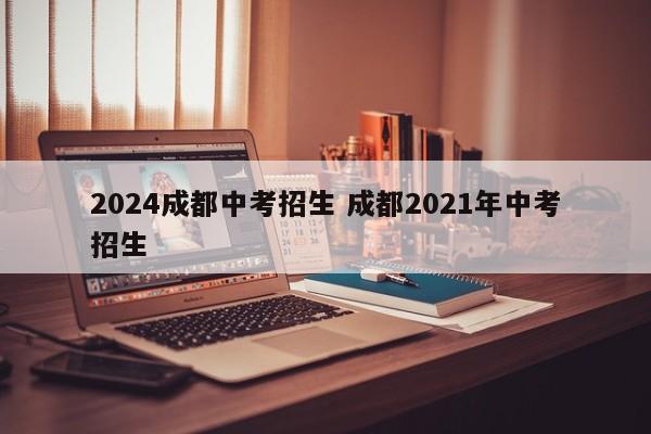 2024成都中考招生 成都2021年中考招生-第1张图片-江苏在职研究生招生信息网