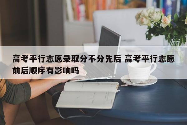 高考平行志愿录取分不分先后 高考平行志愿前后顺序有影响吗