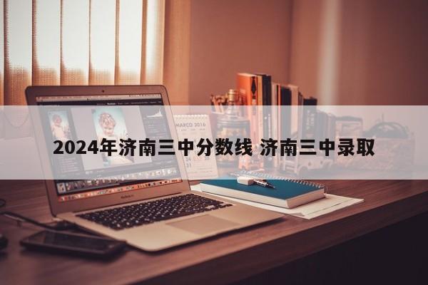 2024年济南三中分数线 济南三中录取-第1张图片-江苏在职研究生招生信息网