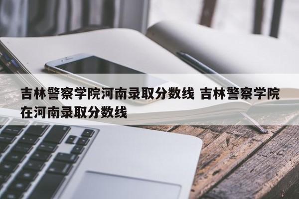 吉林警察学院河南录取分数线 吉林警察学院在河南录取分数线