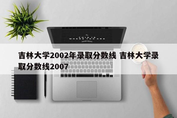 吉林大学2002年录取分数线 吉林大学录取分数线2007-第1张图片-江苏在职研究生招生信息网