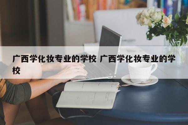 广西学化妆专业的学校 广西学化妆专业的学校-第1张图片-江苏在职研究生招生信息网