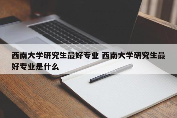 西南大学研究生最好专业 西南大学研究生最好专业是什么-第1张图片-江苏在职研究生招生信息网