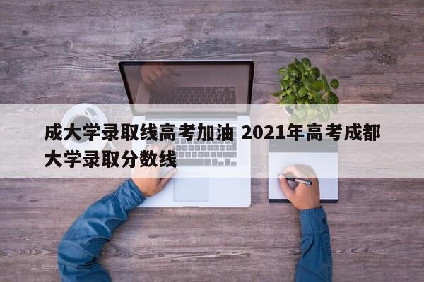 成大学录取线高考加油 2021年高考成都大学录取分数线