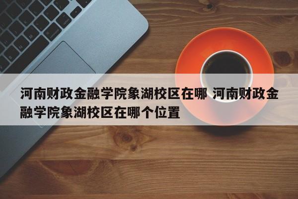 河南财政金融学院象湖校区在哪 河南财政金融学院象湖校区在哪个位置-第1张图片-江苏在职研究生招生信息网