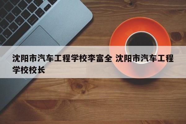 沈阳市汽车工程学校李富全 沈阳市汽车工程学校校长