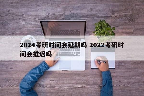 2024考研时间会延期吗 2022考研时间会推迟吗