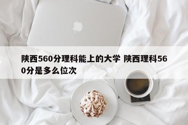 陕西560分理科能上的大学 陕西理科560分是多么位次-第1张图片-江苏在职研究生招生信息网