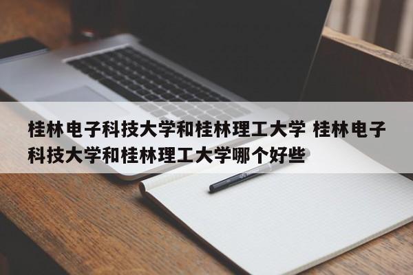 桂林电子科技大学和桂林理工大学 桂林电子科技大学和桂林理工大学哪个好些