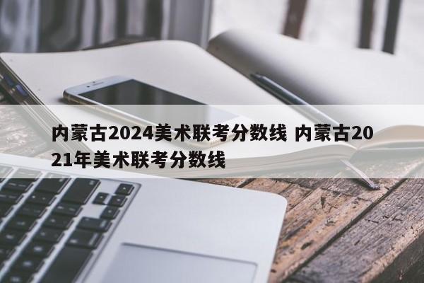 内蒙古2024美术联考分数线 内蒙古2021年美术联考分数线