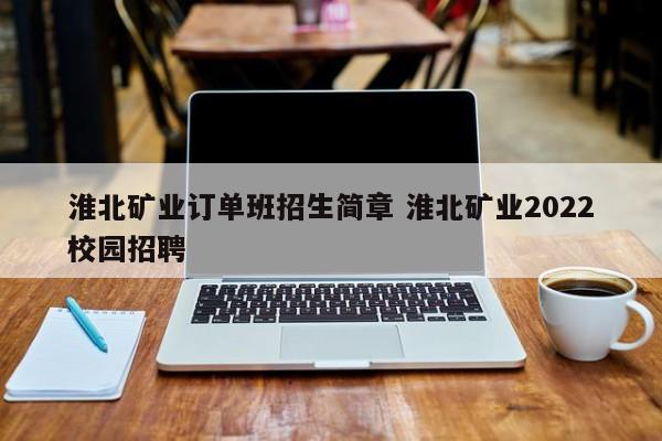 淮北矿业订单班招生简章 淮北矿业2022校园招聘