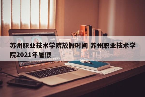 苏州职业技术学院放假时间 苏州职业技术学院2021年暑假-第1张图片-江苏在职研究生招生信息网