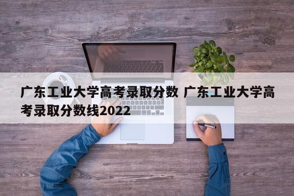 广东工业大学高考录取分数 广东工业大学高考录取分数线2022-第1张图片-江苏在职研究生招生信息网