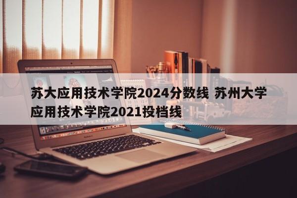 苏大应用技术学院2024分数线 苏州大学应用技术学院2021投档线