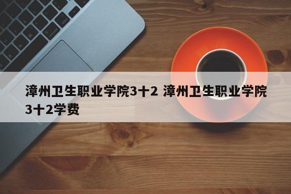 漳州卫生职业学院3十2 漳州卫生职业学院3十2学费-第1张图片-江苏在职研究生招生信息网