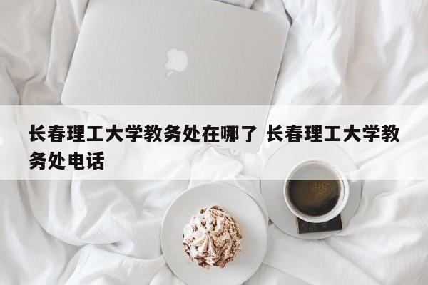 长春理工大学教务处在哪了 长春理工大学教务处电话-第1张图片-江苏在职研究生招生信息网