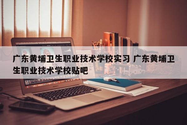 广东黄埔卫生职业技术学校实习 广东黄埔卫生职业技术学校贴吧