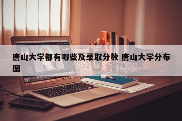 唐山大学都有哪些及录取分数 唐山大学分布图-第1张图片-江苏在职研究生招生信息网