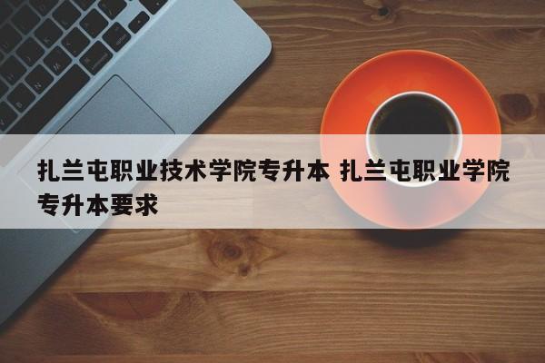 扎兰屯职业技术学院专升本 扎兰屯职业学院专升本要求