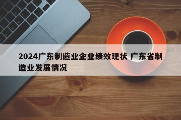 2024广东制造业企业绩效现状 广东省制造业发展情况-第1张图片-江苏在职研究生招生信息网