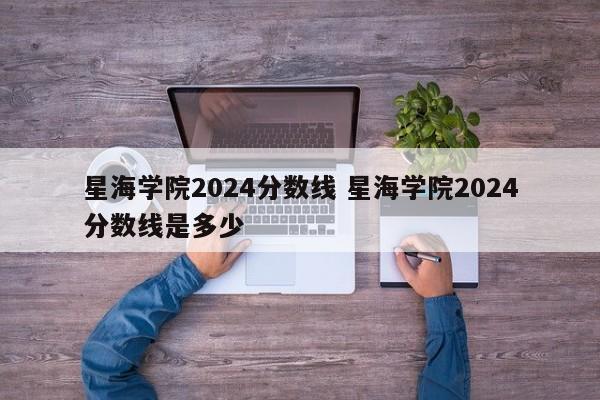 星海学院2024分数线 星海学院2024分数线是多少-第1张图片-江苏在职研究生招生信息网