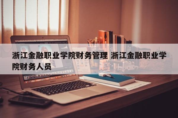 浙江金融职业学院财务管理 浙江金融职业学院财务人员-第1张图片-江苏在职研究生招生信息网