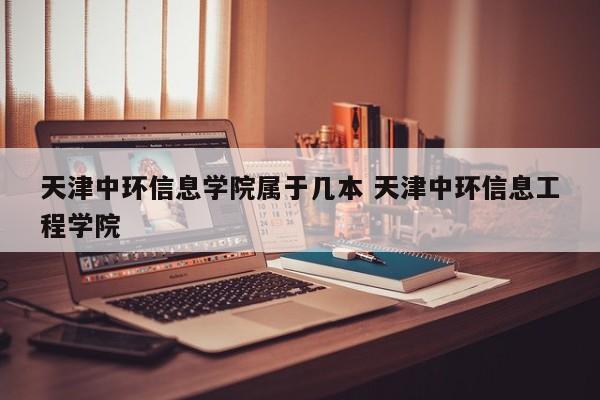 天津中环信息学院属于几本 天津中环信息工程学院-第1张图片-江苏在职研究生招生信息网