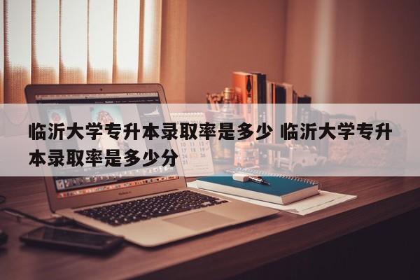 临沂大学专升本录取率是多少 临沂大学专升本录取率是多少分