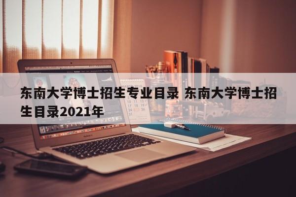 东南大学博士招生专业目录 东南大学博士招生目录2021年