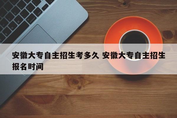 安徽大专自主招生考多久 安徽大专自主招生报名时间