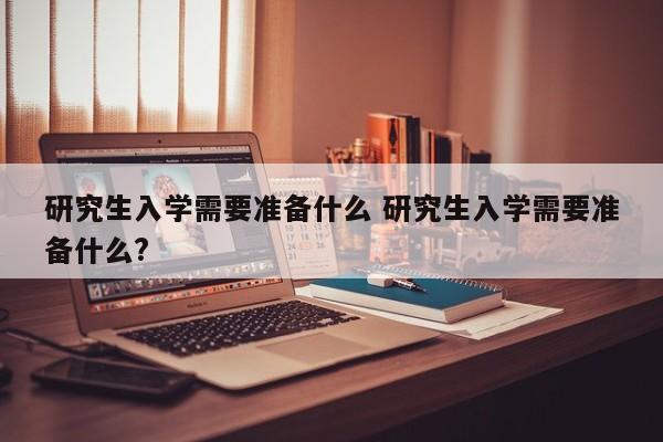 研究生入学需要准备什么 研究生入学需要准备什么?-第1张图片-江苏在职研究生招生信息网