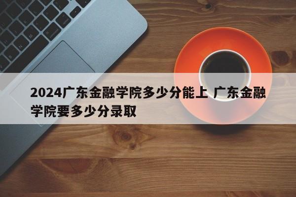 2024广东金融学院多少分能上 广东金融学院要多少分录取-第1张图片-江苏在职研究生招生信息网