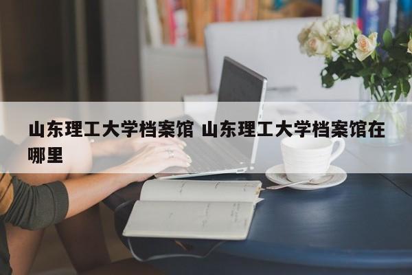 山东理工大学档案馆 山东理工大学档案馆在哪里