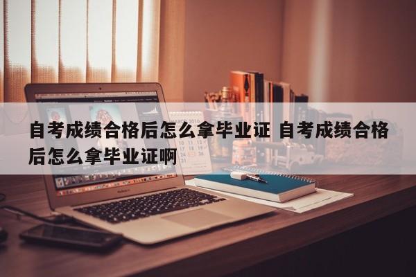 自考成绩合格后怎么拿毕业证 自考成绩合格后怎么拿毕业证啊