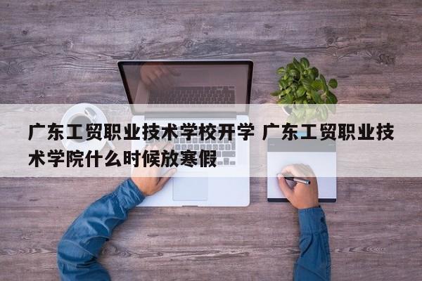 广东工贸职业技术学校开学 广东工贸职业技术学院什么时候放寒假