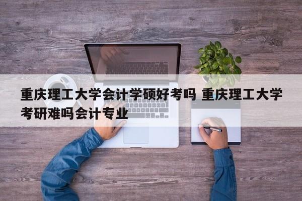 重庆理工大学会计学硕好考吗 重庆理工大学考研难吗会计专业-第1张图片-江苏在职研究生招生信息网