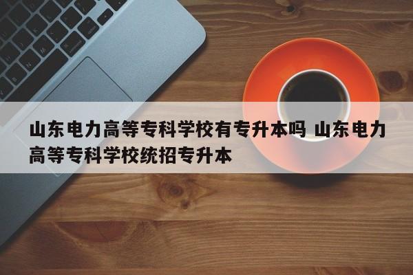 山东电力高等专科学校有专升本吗 山东电力高等专科学校统招专升本-第1张图片-江苏在职研究生招生信息网