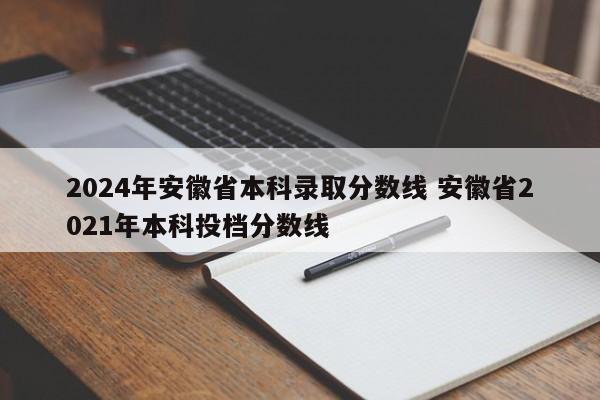 2024年安徽省本科录取分数线 安徽省2021年本科投档分数线-第1张图片-江苏在职研究生招生信息网