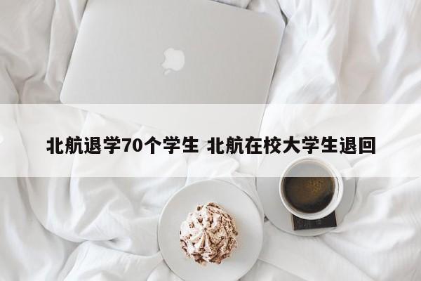 北航退学70个学生 北航在校大学生退回-第1张图片-江苏在职研究生招生信息网