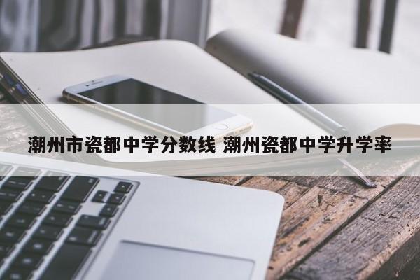 潮州市瓷都中学分数线 潮州瓷都中学升学率