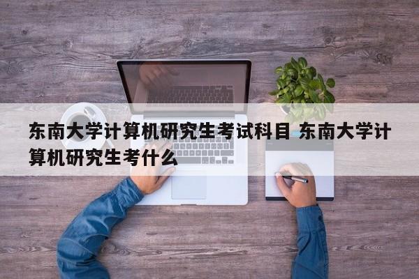 东南大学计算机研究生考试科目 东南大学计算机研究生考什么-第1张图片-江苏在职研究生招生信息网