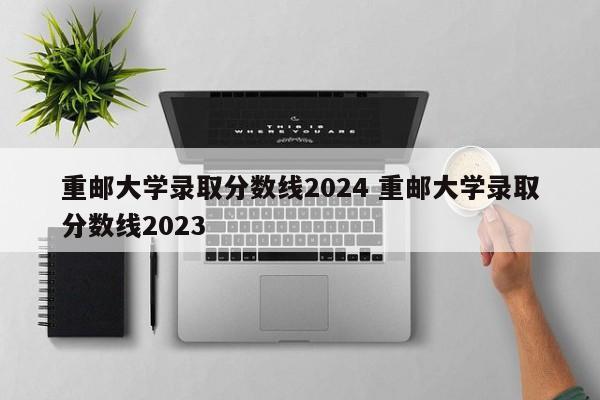 重邮大学录取分数线2024 重邮大学录取分数线2023