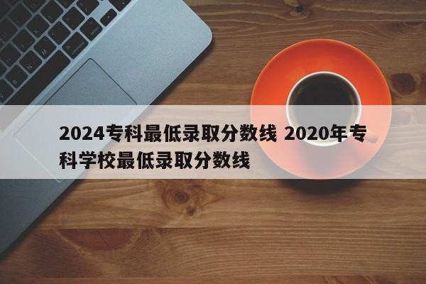 2024专科最低录取分数线 2020年专科学校最低录取分数线