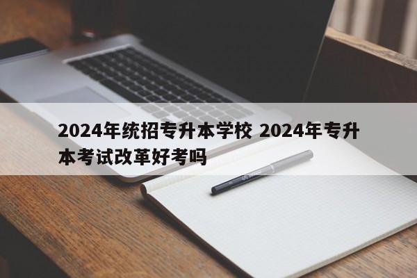 2024年统招专升本学校 2024年专升本考试改革好考吗