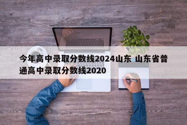 今年高中录取分数线2024山东 山东省普通高中录取分数线2020