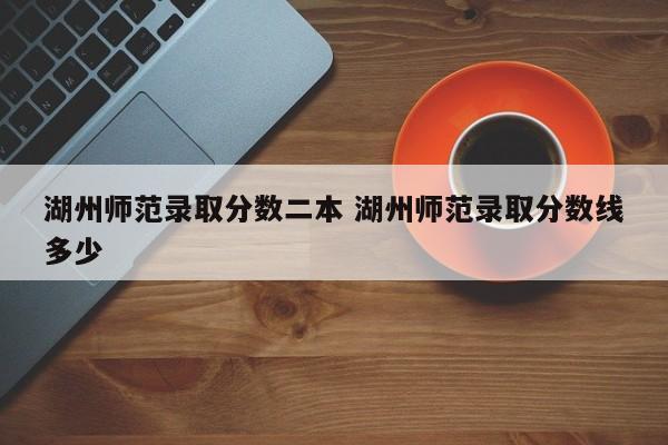 湖州师范录取分数二本 湖州师范录取分数线多少