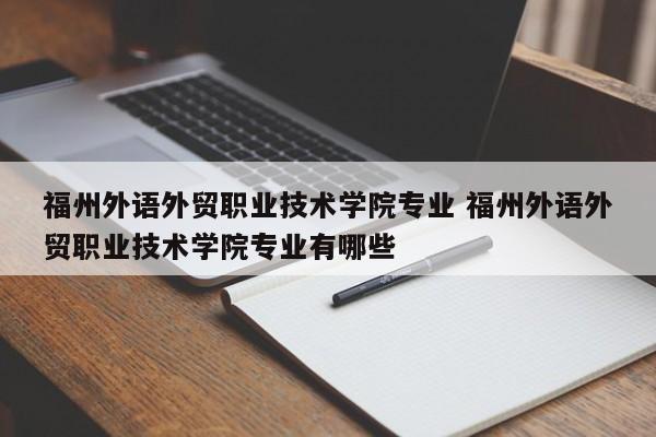 福州外语外贸职业技术学院专业 福州外语外贸职业技术学院专业有哪些-第1张图片-江苏在职研究生招生信息网