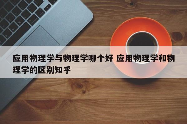 应用物理学与物理学哪个好 应用物理学和物理学的区别知乎-第1张图片-江苏在职研究生招生信息网